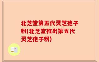 北芝堂第五代灵芝孢子粉(北芝堂推出第五代灵芝孢子粉)