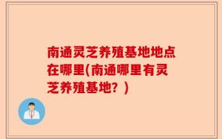 南通灵芝养殖基地地点在哪里(南通哪里有灵芝养殖基地？)