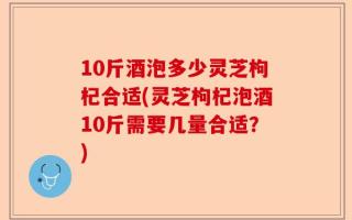 10斤酒泡多少灵芝枸杞合适(灵芝枸杞泡酒10斤需要几量合适？)