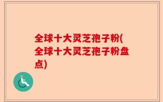 全球十大灵芝孢子粉(全球十大灵芝孢子粉盘点)