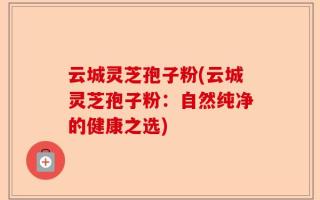 云城灵芝孢子粉(云城灵芝孢子粉：自然纯净的健康之选)
