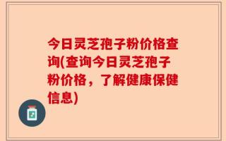 今日灵芝孢子粉价格查询(查询今日灵芝孢子粉价格，了解健康保健信息)
