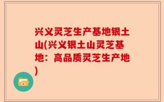 兴义灵芝生产基地银土山(兴义银土山灵芝基地：高品质灵芝生产地)