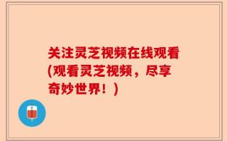 关注灵芝视频在线观看(观看灵芝视频，尽享奇妙世界！)
