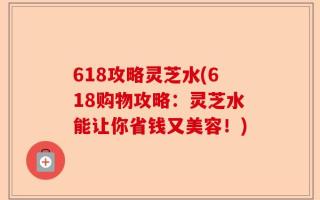 618攻略灵芝水(618购物攻略：灵芝水能让你省钱又美容！)