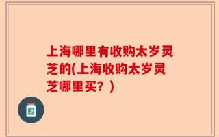上海哪里有收购太岁灵芝的(上海收购太岁灵芝哪里买？)