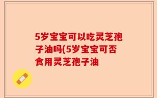 5岁宝宝可以吃灵芝孢子油吗(5岁宝宝可否食用灵芝孢子油