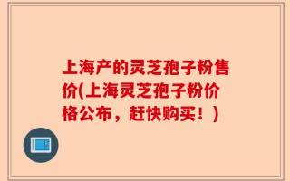 上海产的灵芝孢子粉售价(上海灵芝孢子粉价格公布，赶快购买！)