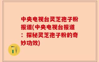中央电视台灵芝孢子粉报道(中央电视台报道：探秘灵芝孢子粉的奇妙功效)