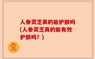 人参灵芝真的能护肤吗(人参灵芝真的能有效护肤吗？)
