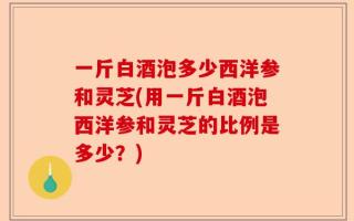 一斤白酒泡多少西洋参和灵芝(用一斤白酒泡西洋参和灵芝的比例是多少？)