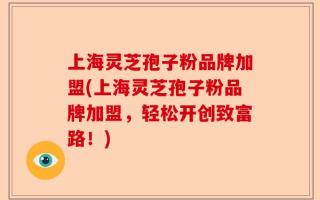 上海灵芝孢子粉品牌加盟(上海灵芝孢子粉品牌加盟，轻松开创致富路！)