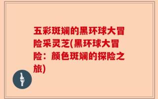 五彩斑斓的黑环球大冒险采灵芝(黑环球大冒险：颜色斑斓的探险之旅)