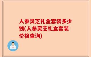 人参灵芝礼盒套装多少钱(人参灵芝礼盒套装价格查询)