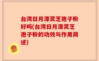 台湾日月潭灵芝孢子粉好吗(台湾日月潭灵芝孢子粉的功效与作用简述)