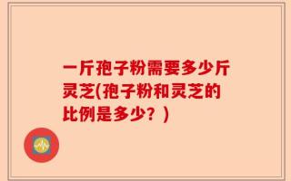一斤孢子粉需要多少斤灵芝(孢子粉和灵芝的比例是多少？)