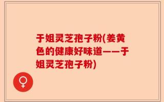 于姐灵芝孢子粉(姜黄色的健康好味道——于姐灵芝孢子粉)