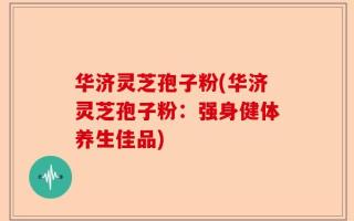 华济灵芝孢子粉(华济灵芝孢子粉：强身健体养生佳品)