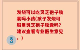 发烧可以吃灵芝孢子胶囊吗小孩(孩子发烧可服用灵芝孢子胶囊吗？建议查看专业医生意见。)