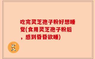 吃完灵芝孢子粉好想睡觉(食用灵芝孢子粉后，感到昏昏欲睡)