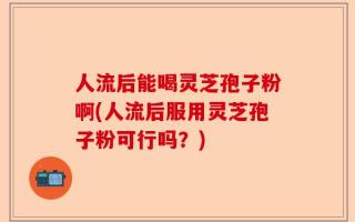 人流后能喝灵芝孢子粉啊(人流后服用灵芝孢子粉可行吗？)
