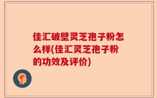 佳汇破壁灵芝孢子粉怎么样(佳汇灵芝孢子粉的功效及评价)