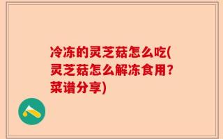 冷冻的灵芝菇怎么吃(灵芝菇怎么解冻食用？菜谱分享)