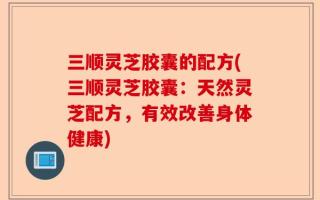 三顺灵芝胶囊的配方(三顺灵芝胶囊：天然灵芝配方，有效改善身体健康)