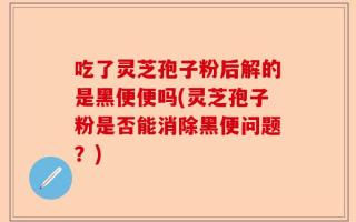 吃了灵芝孢子粉后解的是黑便便吗(灵芝孢子粉是否能消除黑便问题？)