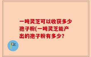 一吨灵芝可以收获多少孢子粉(一吨灵芝能产出的孢子粉有多少？