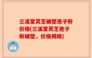 三溪堂灵芝破壁孢子粉价格(三溪堂灵芝孢子粉破壁，价格揭晓)