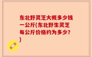 东北野灵芝大概多少钱一公斤(东北野生灵芝每公斤价格约为多少？)