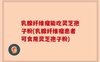 乳腺纤维瘤能吃灵芝孢子粉(乳腺纤维瘤患者可食用灵芝孢子粉)