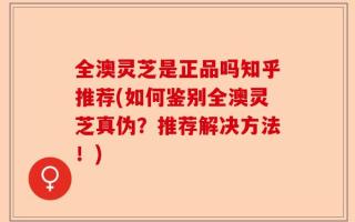 全澳灵芝是正品吗知乎推荐(如何鉴别全澳灵芝真伪？推荐解决方法！)