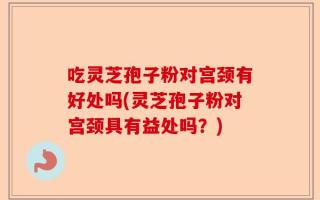 吃灵芝孢子粉对宫颈有好处吗(灵芝孢子粉对宫颈具有益处吗？)