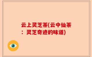 云上灵芝茶(云中仙茶：灵芝奇迹的味道)
