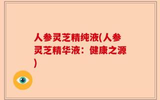 人参灵芝精纯液(人参灵芝精华液：健康之源)