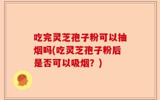 吃完灵芝孢子粉可以抽烟吗(吃灵芝孢子粉后是否可以吸烟？)
