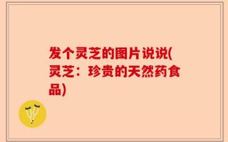 发个灵芝的图片说说(灵芝：珍贵的天然药食品)