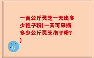 一百公斤灵芝一天出多少孢子粉(一天可采摘多少公斤灵芝孢子粉？)
