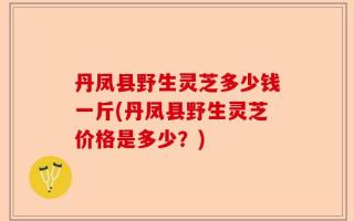 丹凤县野生灵芝多少钱一斤(丹凤县野生灵芝价格是多少？)