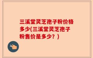三溪堂灵芝孢子粉价格多少(三溪堂灵芝孢子粉售价是多少？)