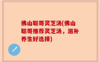 佛山聪哥灵芝汤(佛山聪哥推荐灵芝汤，滋补养生好选择)