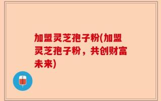 加盟灵芝孢子粉(加盟灵芝孢子粉，共创财富未来)