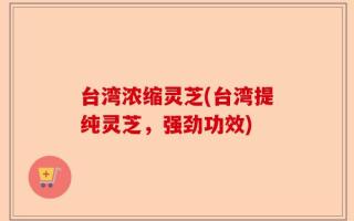台湾浓缩灵芝(台湾提纯灵芝，强劲功效)
