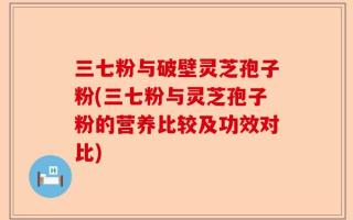 三七粉与破壁灵芝孢子粉(三七粉与灵芝孢子粉的营养比较及功效对比)