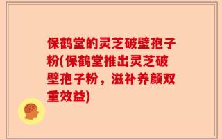 保鹤堂的灵芝破壁孢子粉(保鹤堂推出灵芝破壁孢子粉，滋补养颜双重效益)