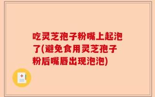 吃灵芝孢子粉嘴上起泡了(避免食用灵芝孢子粉后嘴唇出现泡泡)