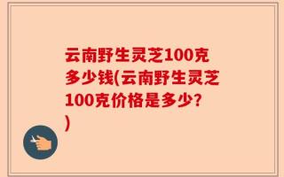云南野生灵芝100克多少钱(云南野生灵芝100克价格是多少？)