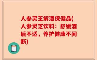 人参灵芝解酒保健品(人参灵芝饮料：舒缓酒后不适，养护健康不间断)